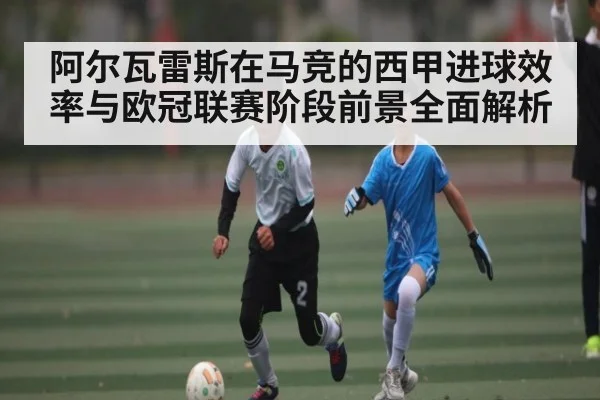 阿尔瓦雷斯在马竞的西甲进球效率与欧冠联赛阶段前景全面解析
